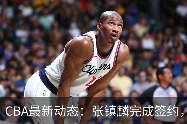 CBA最新动态：张镇麟完成签约，布朗续约谈崩，范子铭将转会山西